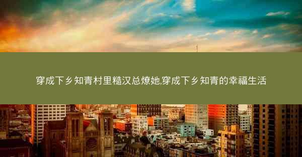 穿成下乡知青村里糙汉总燎她,穿成下乡知青的幸福生活