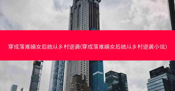 穿成落难嫡女后她从乡村逆袭(穿成落难嫡女后她从乡村逆袭小说)