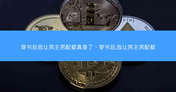 穿书后我让男主男配都真香了、穿书后,我让男主男配都