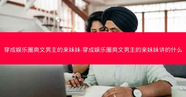 穿成娱乐圈爽文男主的亲妹妹-穿成娱乐圈爽文男主的亲妹妹讲的什么