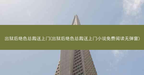 出狱后绝色总裁送上门(出狱后绝色总裁送上门小说免费阅读无弹窗)