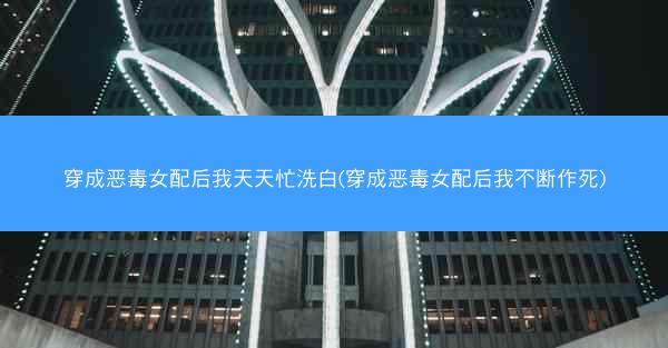 穿成恶毒女配后我天天忙洗白(穿成恶毒女配后我不断作死)