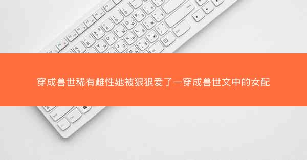穿成兽世稀有雌性她被狠狠爱了—穿成兽世文中的女配