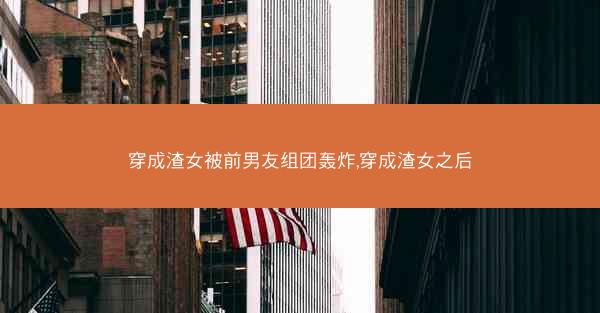 穿成渣女被前男友组团轰炸,穿成渣女之后