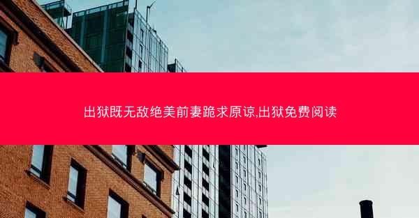 出狱既无敌绝美前妻跪求原谅,出狱免费阅读