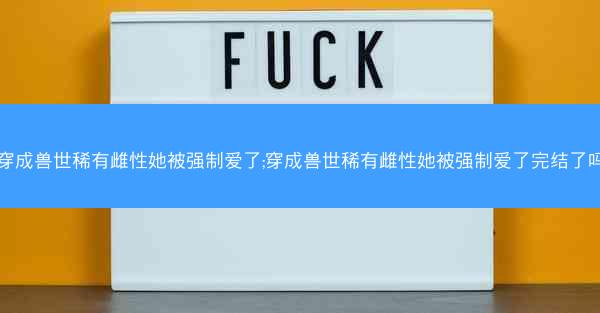 穿成兽世稀有雌性她被强制爱了;穿成兽世稀有雌性她被强制爱了完结了吗