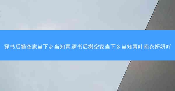 穿书后搬空家当下乡当知青,穿书后搬空家当下乡当知青叶南衣妍妍吖