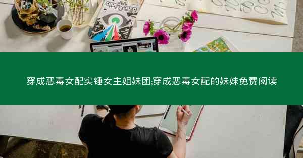 穿成恶毒女配实锤女主姐妹团;穿成恶毒女配的妹妹免费阅读
