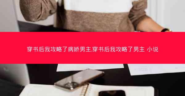 穿书后我攻略了病娇男主,穿书后我攻略了男主 小说