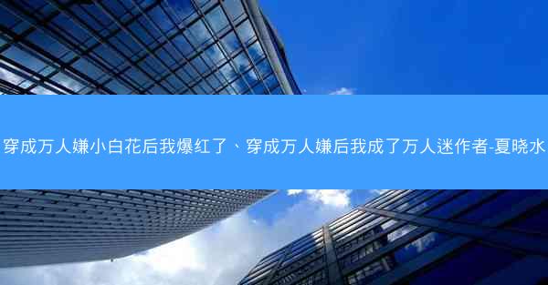 穿成万人嫌小白花后我爆红了、穿成万人嫌后我成了万人迷作者-夏晓水