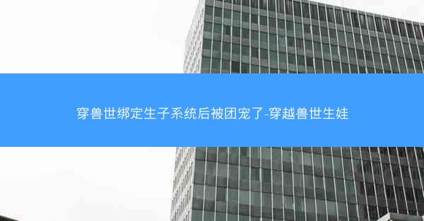 穿兽世绑定生子系统后被团宠了-穿越兽世生娃