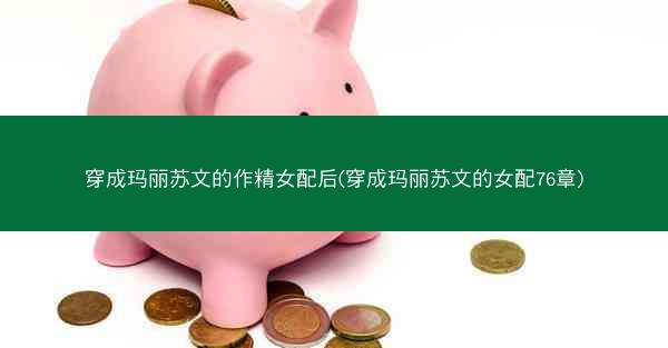 穿成玛丽苏文的作精女配后(穿成玛丽苏文的女配76章)