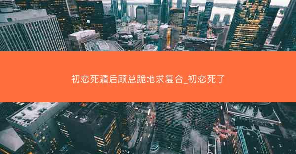 初恋死遁后顾总跪地求复合_初恋死了