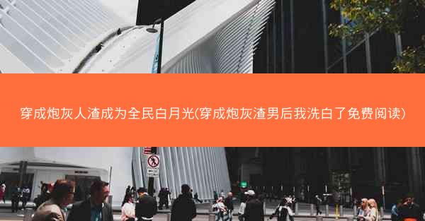 穿成炮灰人渣成为全民白月光(穿成炮灰渣男后我洗白了免费阅读)