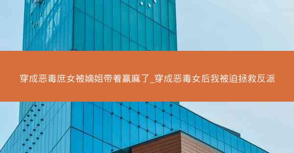 穿成恶毒庶女被嫡姐带着赢麻了_穿成恶毒女后我被迫拯救反派