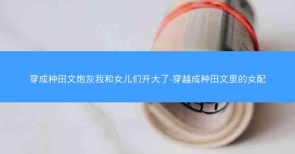 穿成种田文炮灰我和女儿们开大了-穿越成种田文里的女配