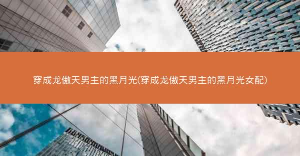穿成龙傲天男主的黑月光(穿成龙傲天男主的黑月光女配) 穿成龙傲天男主的黑月光(穿成龙傲天男主的黑月光女配)