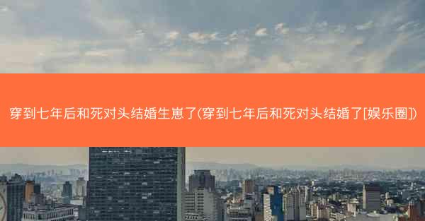 穿到七年后和死对头结婚生崽了(穿到七年后和死对头结婚了[娱乐圈])