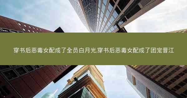 穿书后恶毒女配成了全员白月光,穿书后恶毒女配成了团宠晋江 穿书后恶毒女配成了全员白月光,穿书后恶毒女配成了团宠晋江