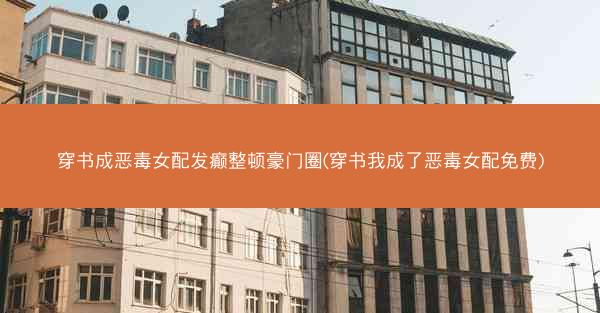 穿书成恶毒女配发癫整顿豪门圈(穿书我成了恶毒女配免费)