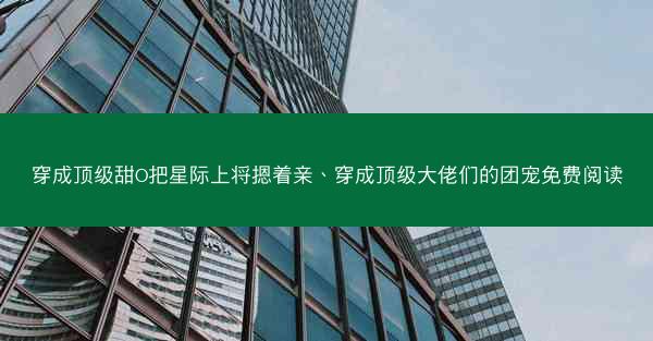 穿成顶级甜O把星际上将摁着亲、穿成顶级大佬们的团宠免费阅读