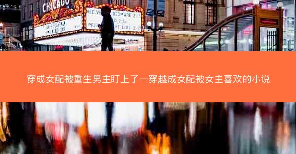 穿成女配被重生男主盯上了—穿越成女配被女主喜欢的小说