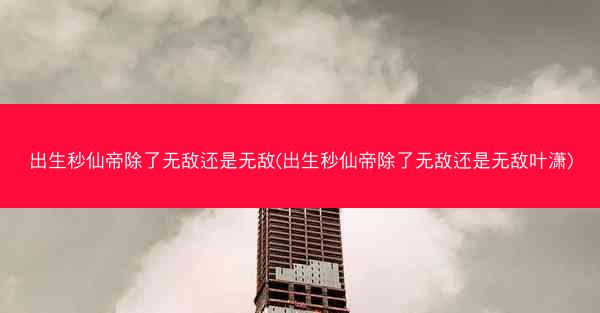 出生秒仙帝除了无敌还是无敌(出生秒仙帝除了无敌还是无敌叶潇)