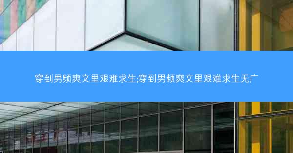 穿到男频爽文里艰难求生;穿到男频爽文里艰难求生无广 穿到男频爽文里艰难求生;穿到男频爽文里艰难求生无广
