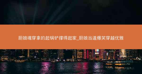 厨娘魂穿拿的起锅铲撑得起家_厨娘当道爆笑穿越优雅