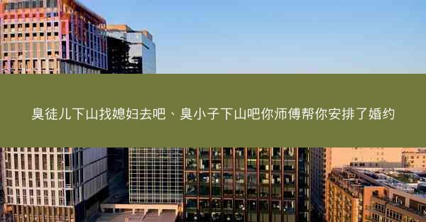 臭徒儿下山找媳妇去吧、臭小子下山吧你师傅帮你安排了婚约