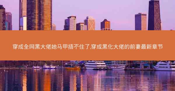 穿成全网黑大佬她马甲捂不住了,穿成黑化大佬的前妻最新章节