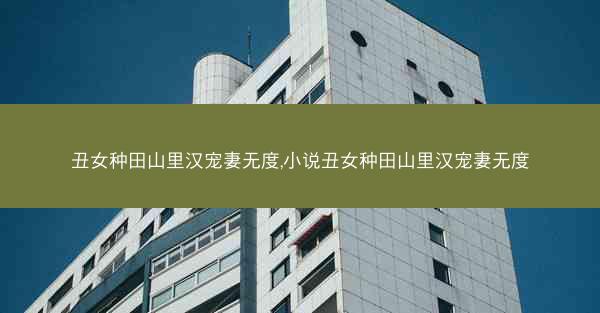 丑女种田山里汉宠妻无度,小说丑女种田山里汉宠妻无度