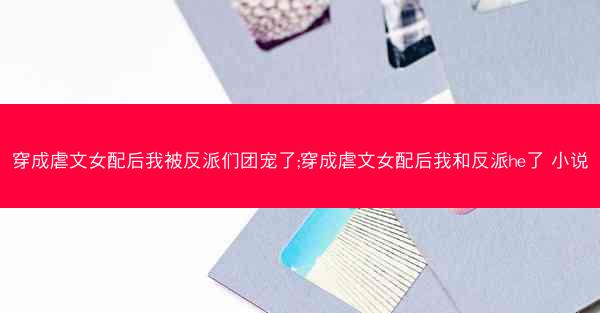 穿成虐文女配后我被反派们团宠了;穿成虐文女配后我和反派he了 小说