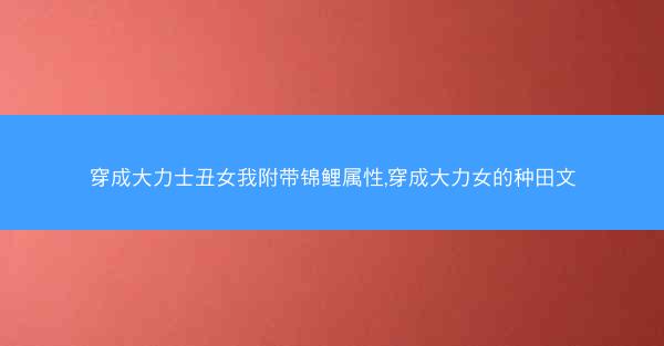 穿成大力士丑女我附带锦鲤属性,穿成大力女的种田文