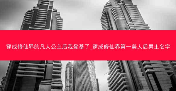 穿成修仙界的凡人公主后我登基了_穿成修仙界第一美人后男主名字