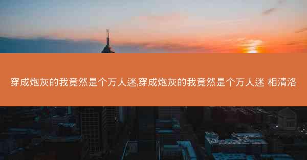 穿成炮灰的我竟然是个万人迷,穿成炮灰的我竟然是个万人迷 相清洛