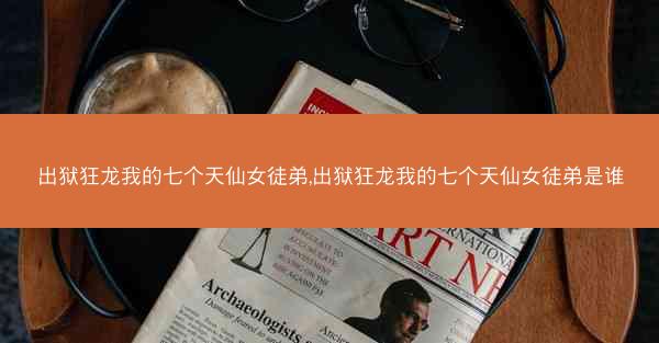 出狱狂龙我的七个天仙女徒弟,出狱狂龙我的七个天仙女徒弟是谁