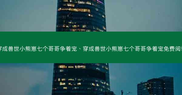 穿成兽世小熊崽七个哥哥争着宠、穿成兽世小熊崽七个哥哥争着宠免费阅读