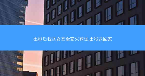 出狱后我送女友全家火葬场,出狱送回家