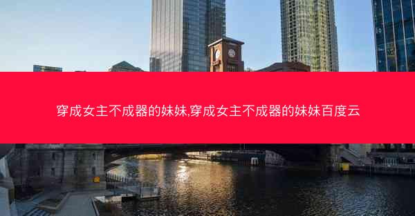 穿成女主不成器的妹妹,穿成女主不成器的妹妹百度云 穿成女主不成器的妹妹,穿成女主不成器的妹妹百度云