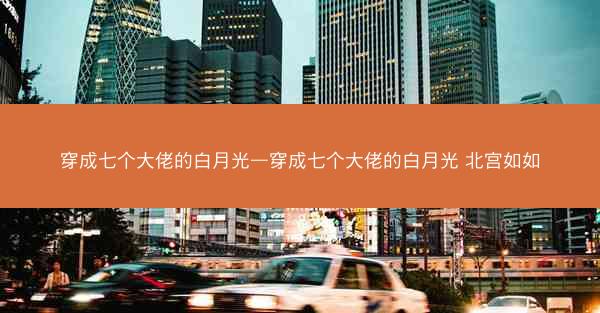 穿成七个大佬的白月光—穿成七个大佬的白月光 北宫如如 穿成七个大佬的白月光—穿成七个大佬的白月光 北宫如如