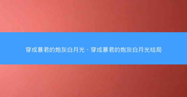 穿成暴君的炮灰白月光、穿成暴君的炮灰白月光结局