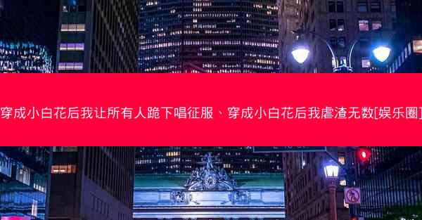 穿成小白花后我让所有人跪下唱征服、穿成小白花后我虐渣无数[娱乐圈]