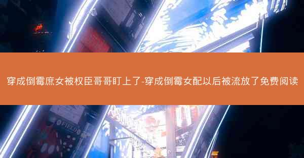 穿成倒霉庶女被权臣哥哥盯上了-穿成倒霉女配以后被流放了免费阅读