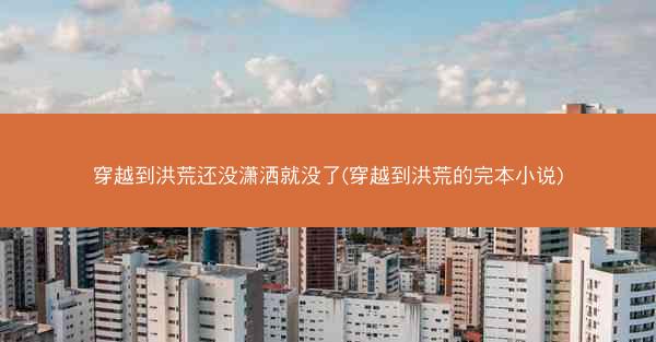 穿越到洪荒还没潇洒就没了(穿越到洪荒的完本小说)