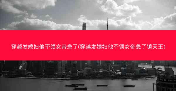穿越发媳妇他不领女帝急了(穿越发媳妇他不领女帝急了镇天王)