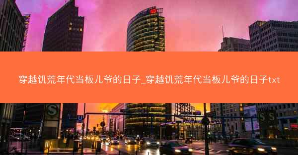 穿越饥荒年代当板儿爷的日子_穿越饥荒年代当板儿爷的日子txt