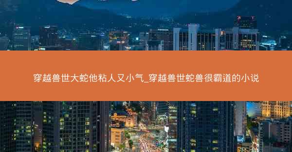 穿越兽世大蛇他粘人又小气_穿越兽世蛇兽很霸道的小说