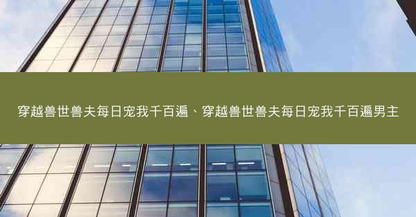 穿越兽世兽夫每日宠我千百遍、穿越兽世兽夫每日宠我千百遍男主 穿越兽世兽夫每日宠我千百遍、穿越兽世兽夫每日宠我千百遍男主