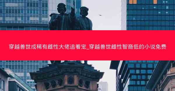 穿越兽世成稀有雌性大佬追着宠_穿越兽世雌性智商低的小说免费